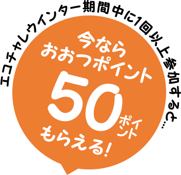 エコチャレウインター期間中に1回以上参加すると...今ならおおつポイント50ポイントがもらえる！