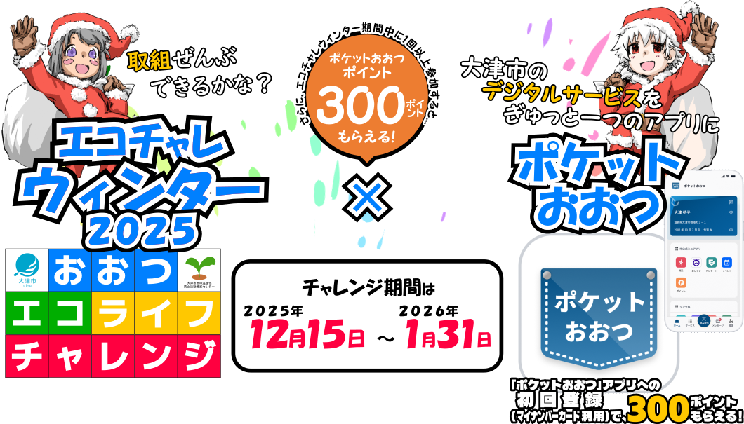 おおつエコライフチャレンジウインター2025×ポケットおおつ。チャレンジ期間は、2025年12月15日～2026年1月31日まで。「ポケットおおつ」、大津市のデジタルサービスをぎゅっと一つのアプリに。大津市で活動して・貯めて・使える、新しいポイントサービス「ポケットおおつ」ポイント。「ポケットおおつ」アプリへの初回登録（マイナンバーカード利用）で300ポイントもらえる！　さらに、エコチャレウインター期間中に1回以上参加すると300ポイントもらえる！